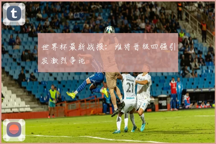 世界杯最新战报:谁将晋级四强引发激烈争论