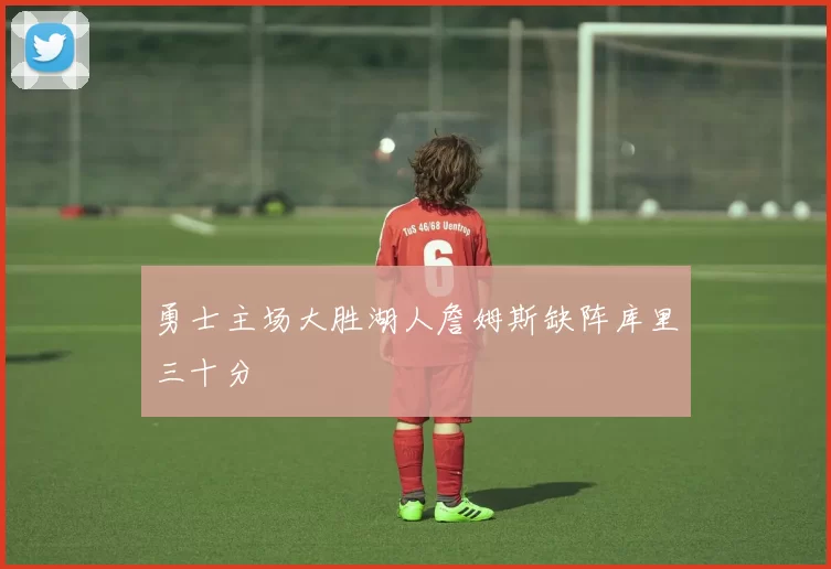 勇士主场大胜湖人詹姆斯缺阵库里三十分