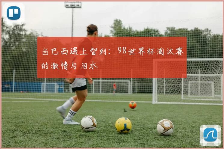当巴西遇上智利:98世界杯淘汰赛的激情与泪水