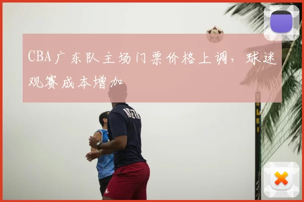 CBA广东队主场门票价格上调，球迷观赛成本增加