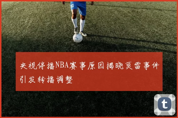 央视停播NBA赛事原因揭晓莫雷事件引发转播调整