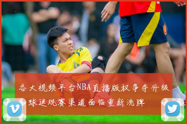 各大视频平台NBA直播版权争夺升级，球迷观赛渠道面临重新洗牌