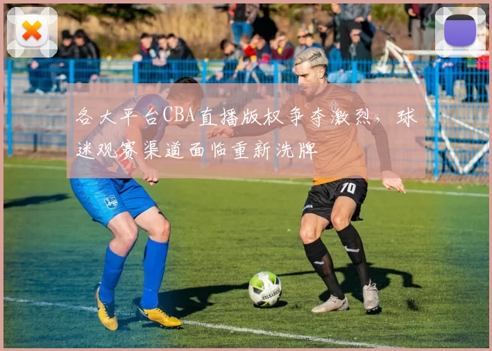 各大平台CBA直播版权争夺激烈，球迷观赛渠道面临重新洗牌