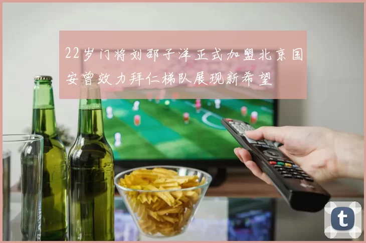 22岁门将刘邵子洋正式加盟北京国安曾效力拜仁梯队展现新希望