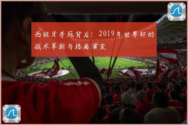 西班牙夺冠背后:2019年世界杯的战术革新与格局演变
