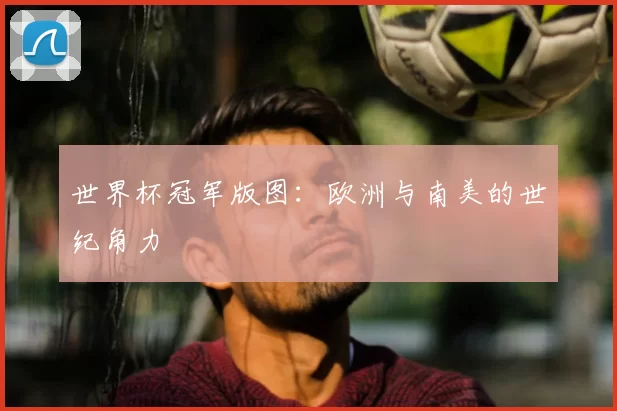 世界杯冠军版图:欧洲与南美的世纪角力