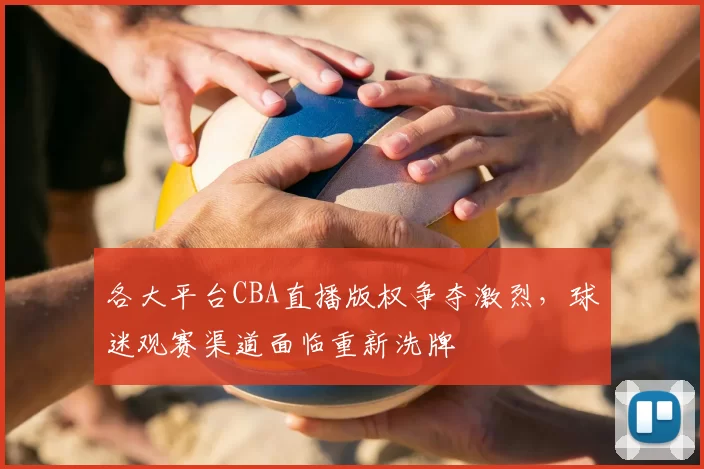 各大平台CBA直播版权争夺激烈，球迷观赛渠道面临重新洗牌