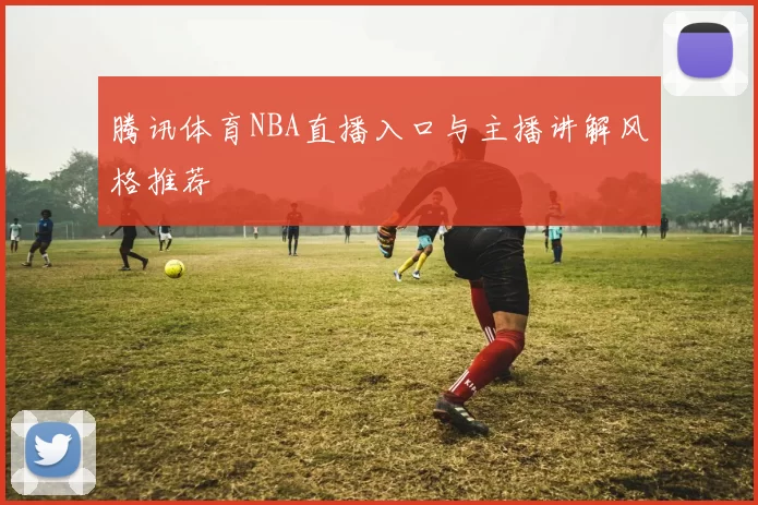 腾讯体育NBA直播入口与主播讲解风格推荐