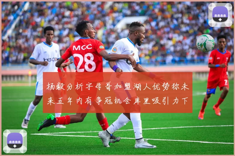 杨毅分析字母哥加盟湖人优势称未来五年内有争冠机会库里吸引力下降
