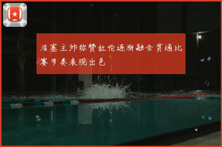 活塞主帅称赞杜伦逐渐融会贯通比赛节奏表现出色