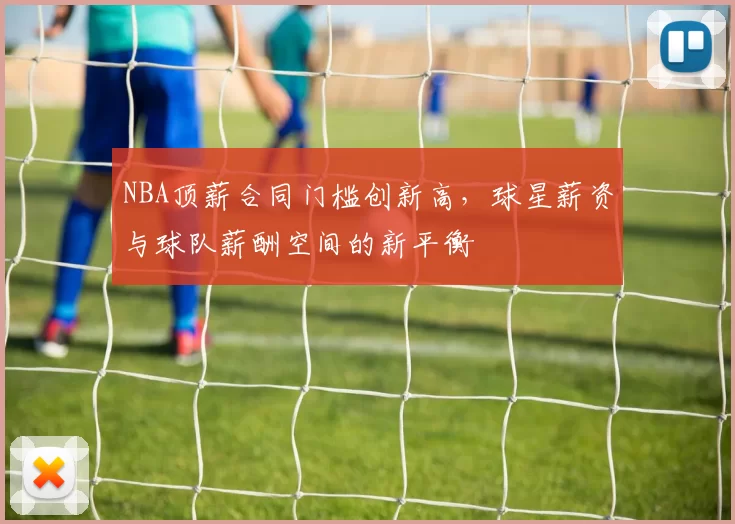 NBA顶薪合同门槛创新高，球星薪资与球队薪酬空间的新平衡