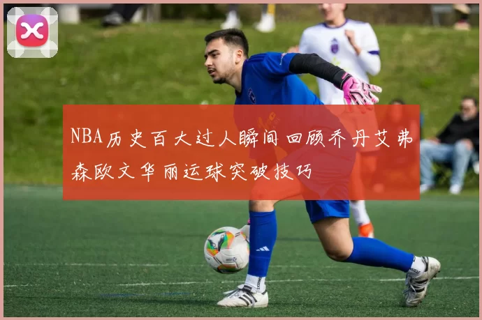 NBA历史百大过人瞬间回顾乔丹艾弗森欧文华丽运球突破技巧