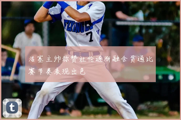 活塞主帅称赞杜伦逐渐融会贯通比赛节奏表现出色
