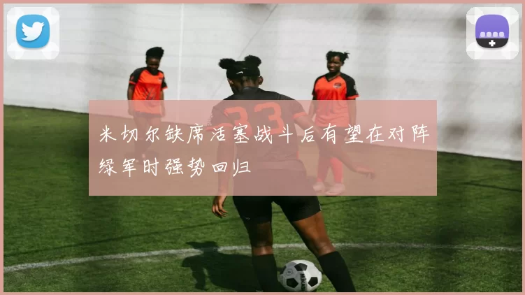 米切尔缺席活塞战斗后有望在对阵绿军时强势回归