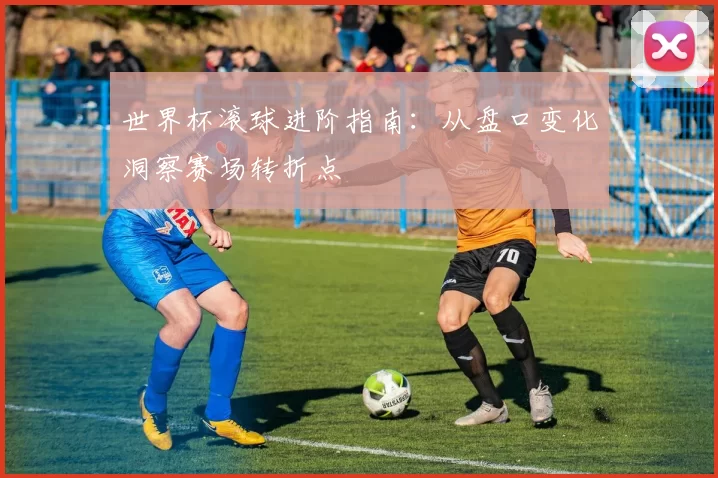 世界杯滚球进阶指南：从盘口变化洞察赛场转折点