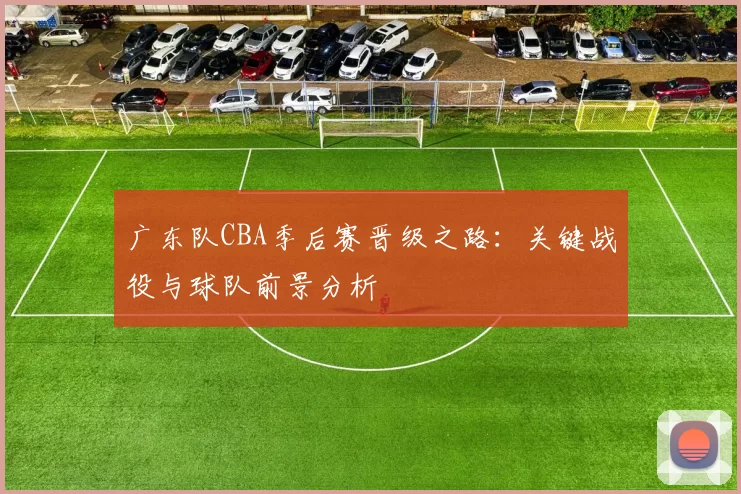 广东队CBA季后赛晋级之路:关键战役与球队前景分析