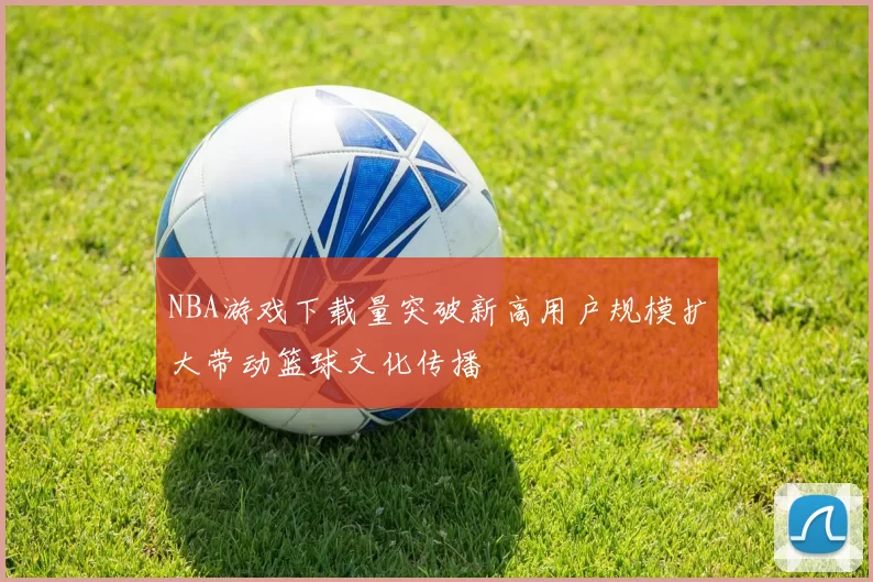 NBA游戏下载量突破新高用户规模扩大带动篮球文化传播