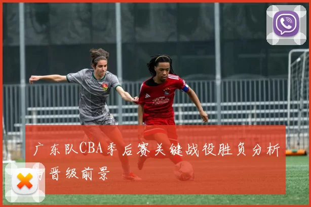 广东队CBA季后赛关键战役胜负分析与晋级前景
