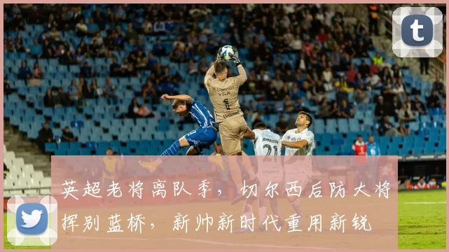 英超老将离队季,切尔西后防大将挥别蓝桥,新帅新时代重用新锐