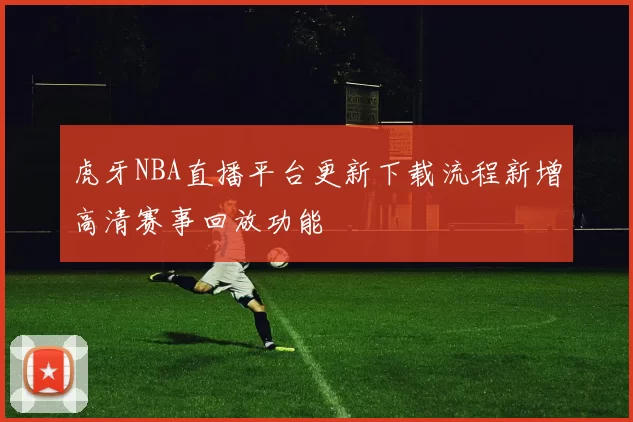 虎牙NBA直播平台更新下载流程新增高清赛事回放功能