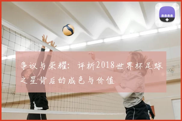 争议与荣耀:评析2018世界杯足球之星背后的成色与价值