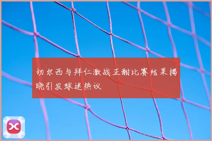 切尔西与拜仁激战正酣比赛结果揭晓引发球迷热议