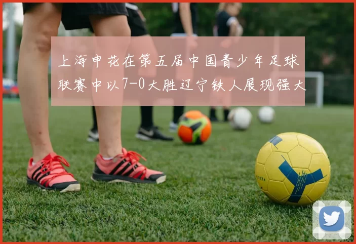上海申花在第五届中国青少年足球联赛中以7-0大胜辽宁铁人展现强大实力