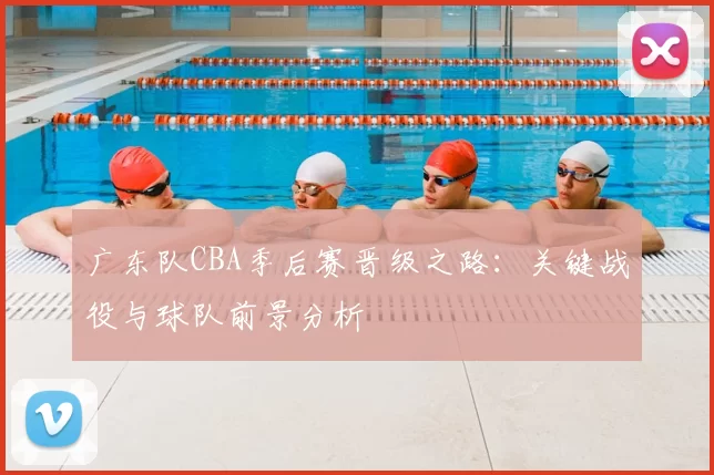 广东队CBA季后赛晋级之路:关键战役与球队前景分析