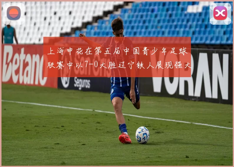 上海申花在第五届中国青少年足球联赛中以7-0大胜辽宁铁人展现强大实力