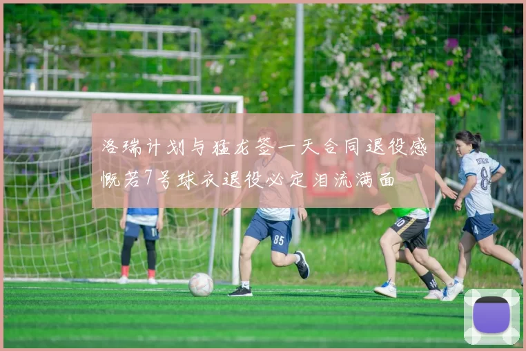 洛瑞计划与猛龙签一天合同退役感慨若7号球衣退役必定泪流满面