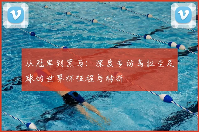 从冠军到黑马:深度专访乌拉圭足球的世界杯征程与转折