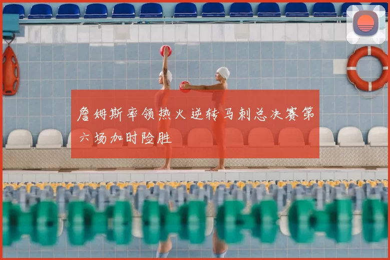 詹姆斯率领热火逆转马刺总决赛第六场加时险胜