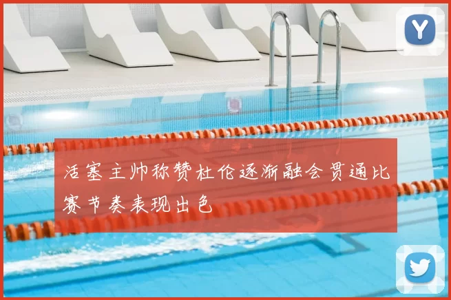活塞主帅称赞杜伦逐渐融会贯通比赛节奏表现出色