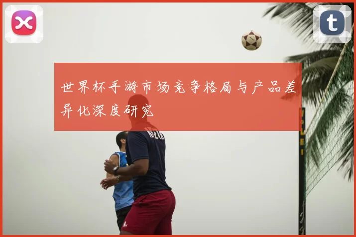 世界杯手游市场竞争格局与产品差异化深度研究