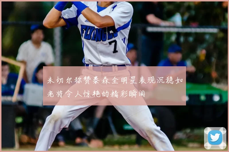 米切尔称赞泰森全明星表现沉稳如老将令人惊艳的精彩瞬间