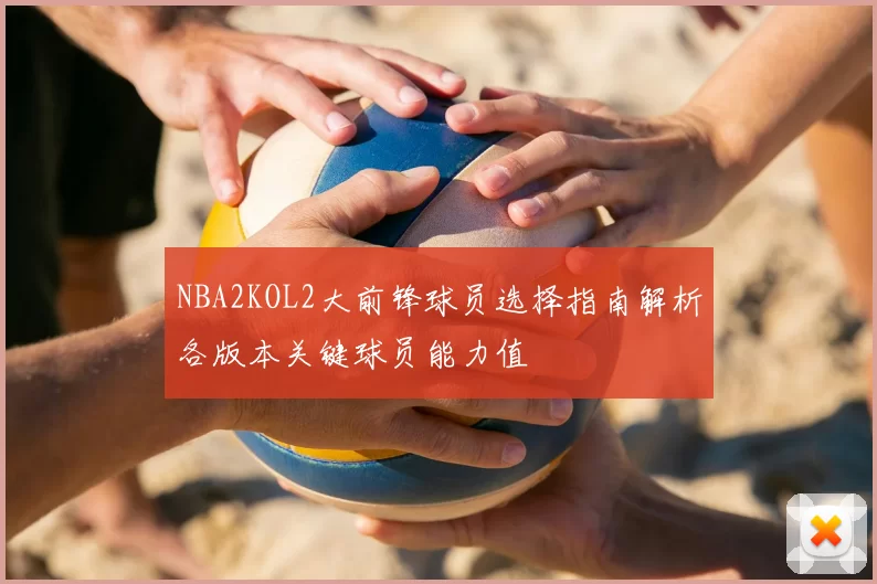 NBA2KOL2大前锋球员选择指南解析各版本关键球员能力值