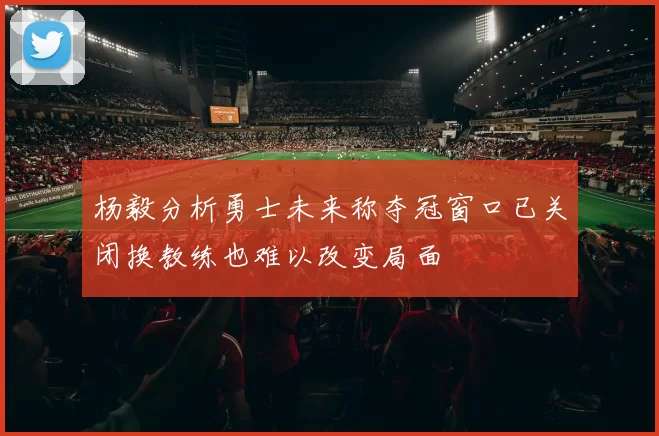 杨毅分析勇士未来称夺冠窗口已关闭换教练也难以改变局面