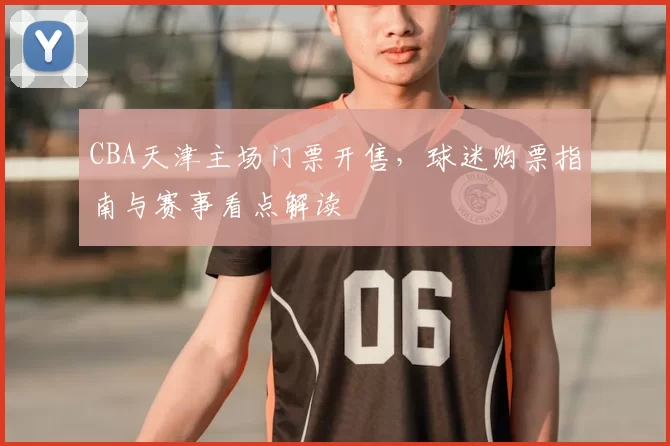 CBA天津主场门票开售,球迷购票指南与赛事看点解读