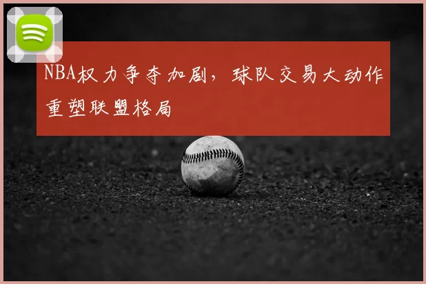 NBA权力争夺加剧,球队交易大动作重塑联盟格局