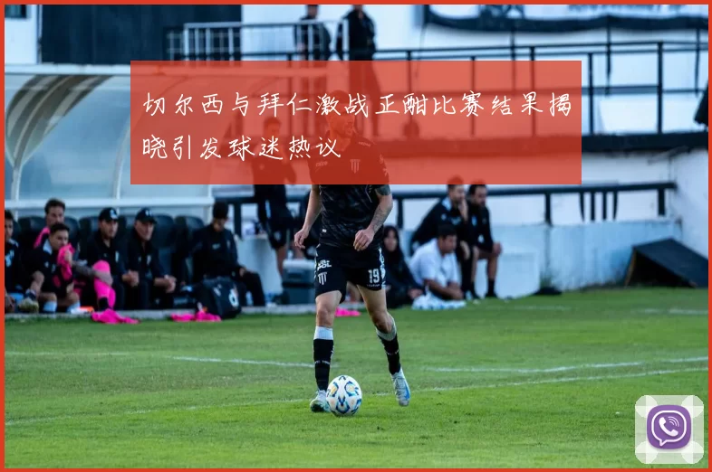 切尔西与拜仁激战正酣比赛结果揭晓引发球迷热议