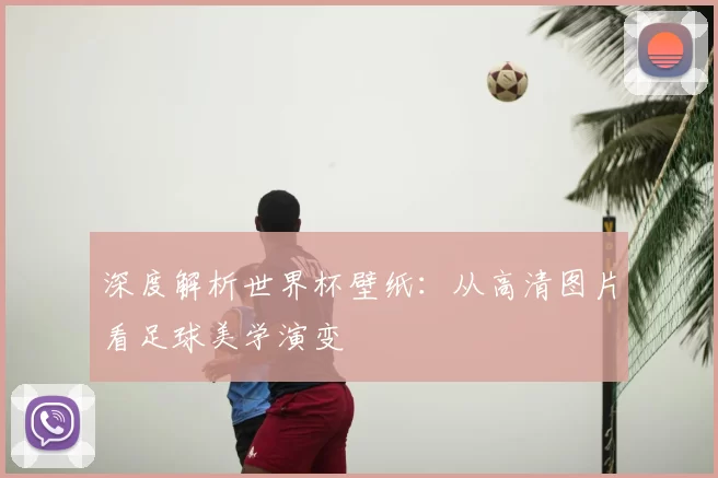 深度解析世界杯壁纸：从高清图片看足球美学演变