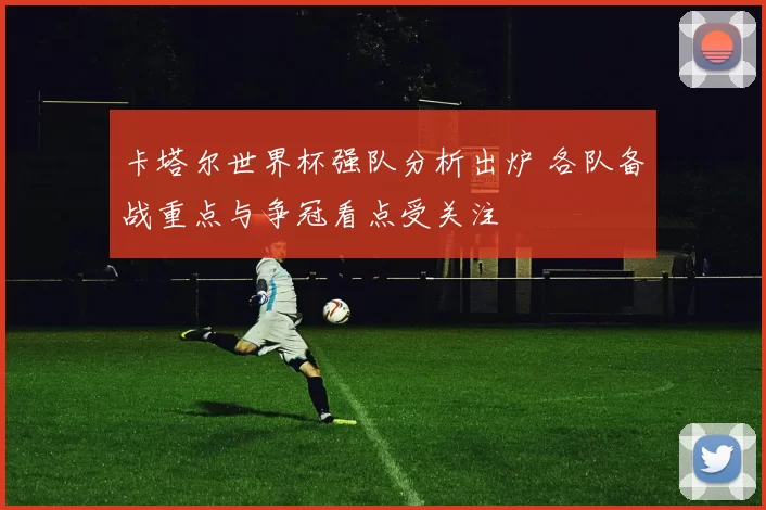 卡塔尔世界杯强队分析出炉 各队备战重点与争冠看点受关注