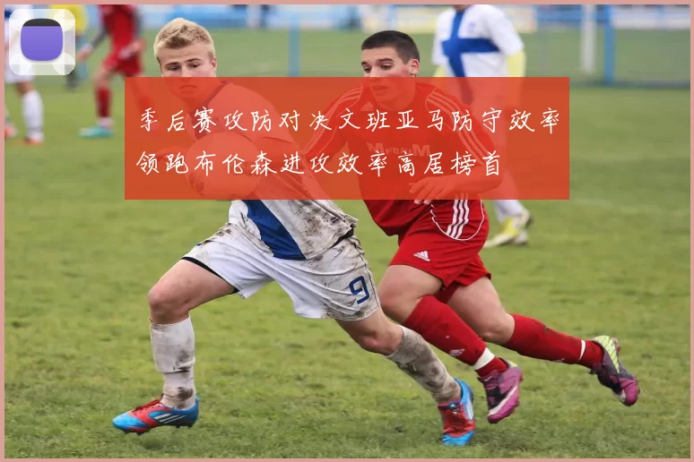 季后赛攻防对决文班亚马防守效率领跑布伦森进攻效率高居榜首