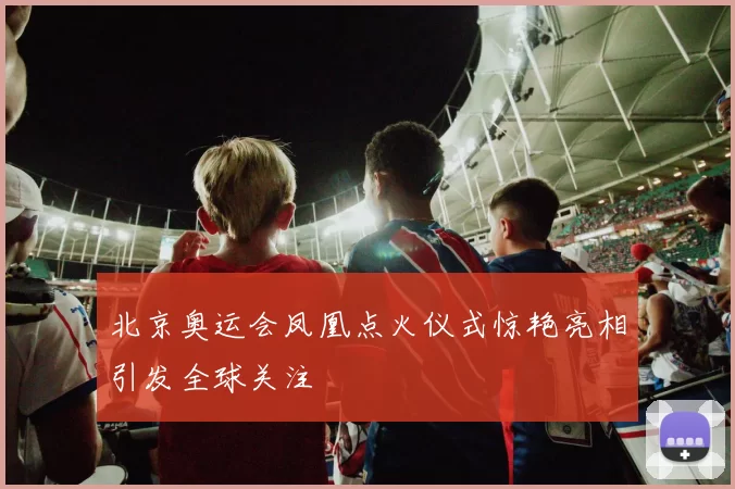 北京奥运会凤凰点火仪式惊艳亮相引发全球关注