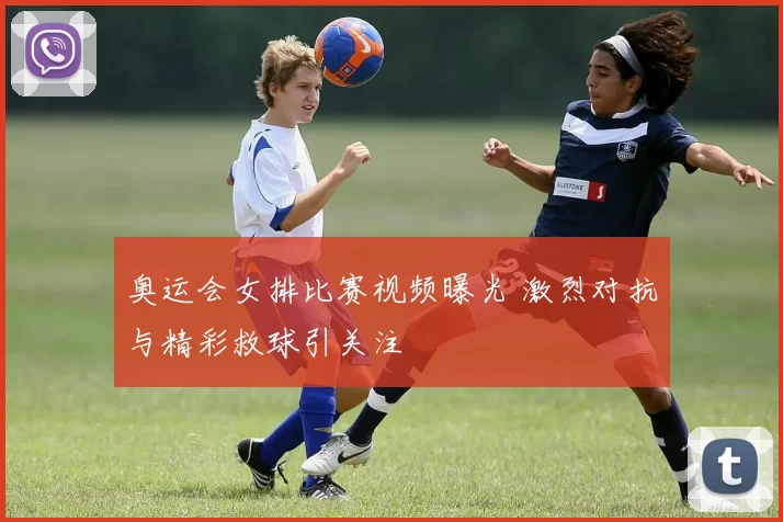 奥运会女排比赛视频曝光 激烈对抗与精彩救球引关注