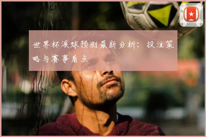 世界杯滚球预测最新分析:投注策略与赛事看点