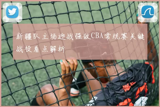 新疆队主场迎战强敌CBA常规赛关键战役看点解析