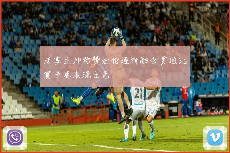 活塞主帅称赞杜伦逐渐融会贯通比赛节奏表现出色