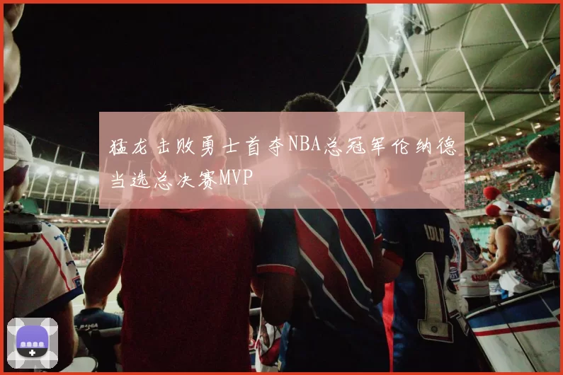 猛龙击败勇士首夺NBA总冠军伦纳德当选总决赛MVP