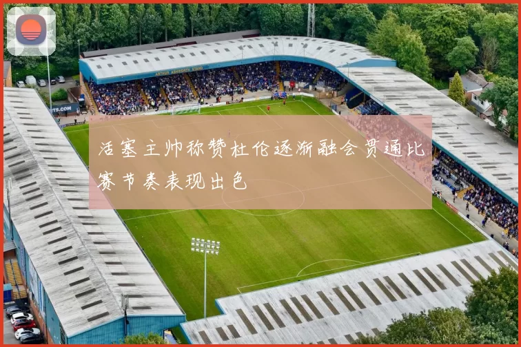 活塞主帅称赞杜伦逐渐融会贯通比赛节奏表现出色